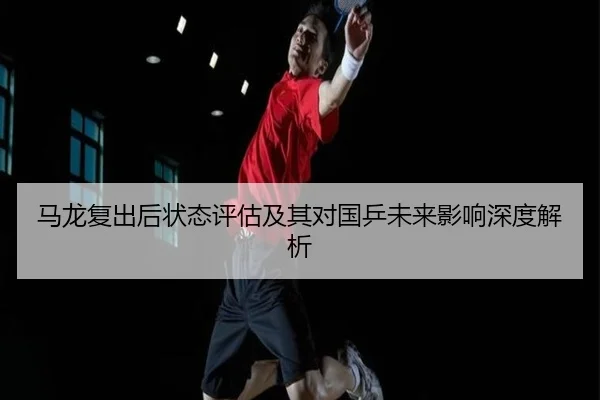 马龙复出后状态评估及其对国乒未来影响深度解析
